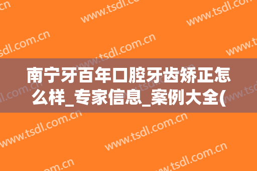 南宁牙百年口腔牙齿矫正怎么样_专家信息_案例大全(南宁矫牙哪里好)