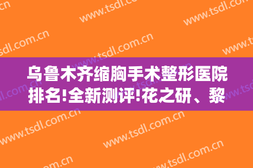 乌鲁木齐缩胸手术整形医院排名!全新测评!花之研、黎美等上榜(乌鲁木齐 医美)