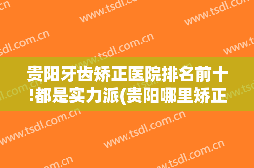 贵阳牙齿矫正医院排名前十!都是实力派(贵阳哪里矫正牙齿又便宜又好呀)