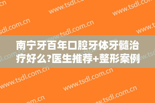 南宁牙百年口腔牙体牙髓治疗好么?医生推荐+整形案例参考~(南宁牙齿种植)