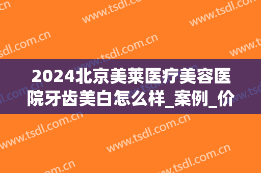 2024北京美莱医疗美容医院牙齿美白怎么样_案例_价格(医院 牙齿美白)