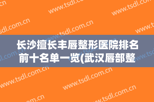 长沙擅长丰唇整形医院排名前十名单一览(武汉唇部整形术哪家医院好)