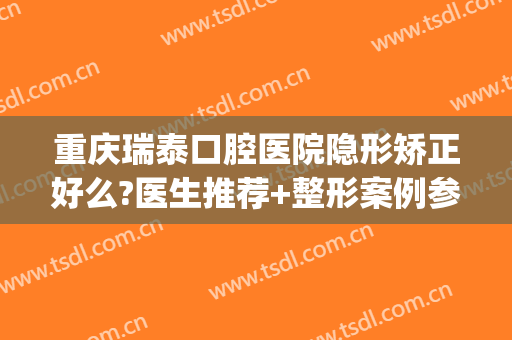 重庆瑞泰口腔医院隐形矫正好么?医生推荐+整形案例参考~(重庆隐形矫正价格)