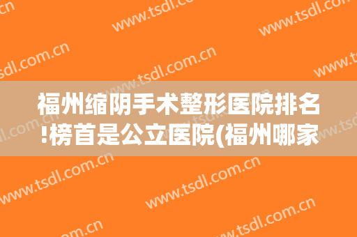 福州缩阴手术整形医院排名!榜首是公立医院(福州哪家整形医院权威)