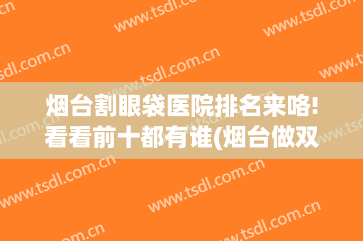 烟台割眼袋医院排名来咯!看看前十都有谁(烟台做双眼皮整形医院哪家好)
