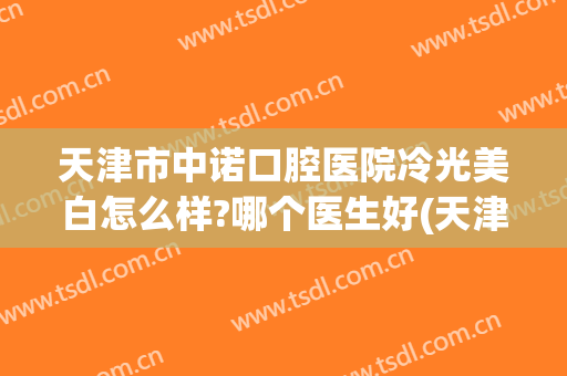 天津市中诺口腔医院冷光美白怎么样?哪个医生好(天津中诺口腔医院贵吗)