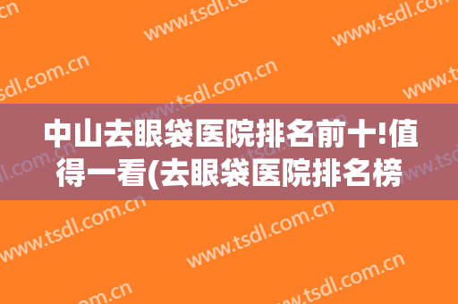 中山去眼袋医院排名前十!值得一看(去眼袋医院排名榜)