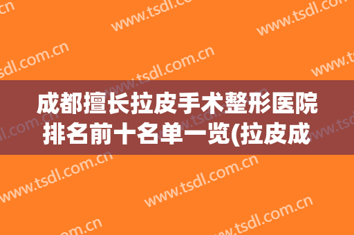 成都擅长拉皮手术整形医院排名前十名单一览(拉皮成都三甲医院整形哪家好)