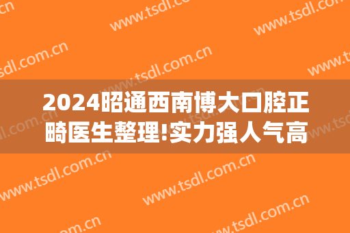 2024昭通西南博大口腔正畸医生整理!实力强人气高!(昭通华西博大口腔医院)