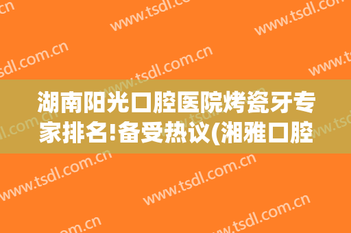 湖南阳光口腔医院烤瓷牙专家排名!备受热议(湘雅口腔医院烤瓷牙价格)