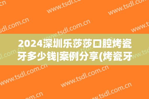2024深圳乐莎莎口腔烤瓷牙多少钱|案例分享(烤瓷牙价格2024)