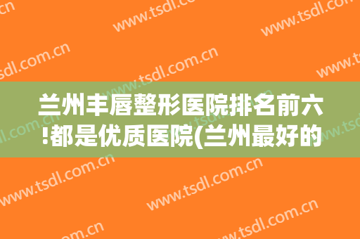 兰州丰唇整形医院排名前六!都是优质医院(兰州最好的双眼皮整形医院)