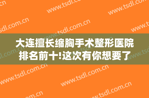 大连擅长缩胸手术整形医院排名前十!这次有你想要了解的医院吗(胸部整形医院排名前十)