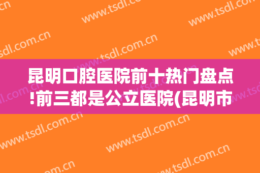 昆明口腔医院前十热门盘点!前三都是公立医院(昆明市最好的口腔医院)