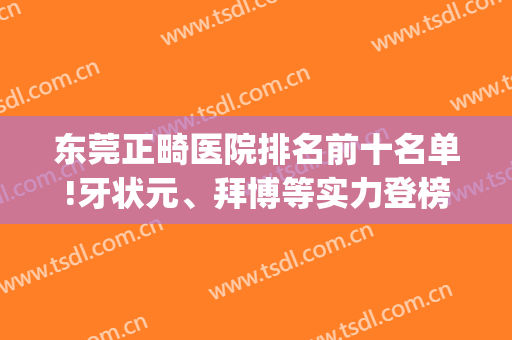 东莞正畸医院排名前十名单!牙状元、拜博等实力登榜(正畸医生排名)
