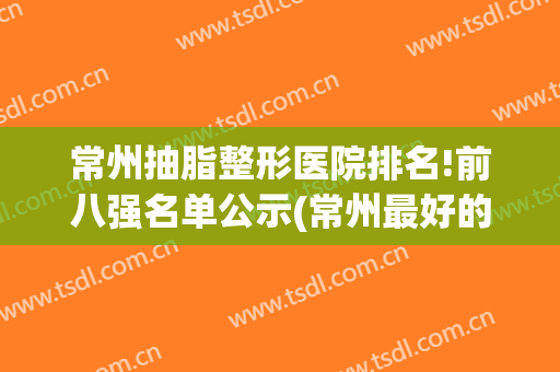 常州抽脂整形医院排名!前八强名单公示(常州最好的整形三甲医院)