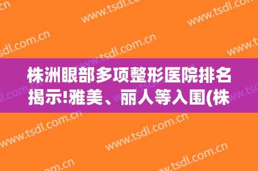 株洲眼部多项整形医院排名揭示!雅美、丽人等入围(株洲中心医院双眼皮)