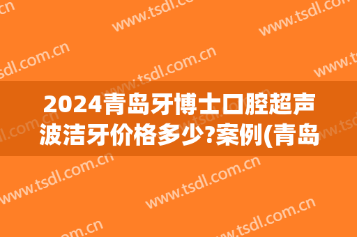 2024青岛牙博士口腔超声波洁牙价格多少?案例(青岛种一颗牙齿一般需要多久认为牙博士)