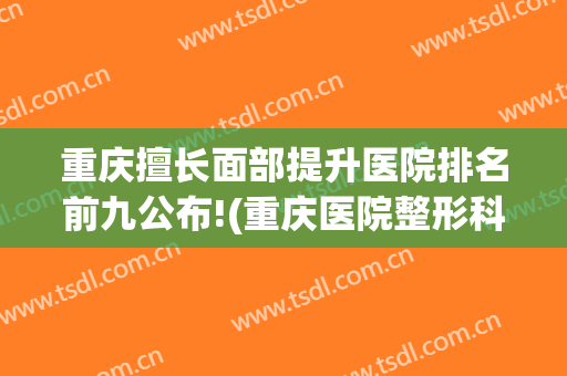 重庆擅长面部提升医院排名前九公布!(重庆医院整形科排名)