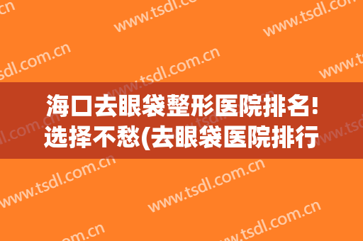 海口去眼袋整形医院排名!选择不愁(去眼袋医院排行榜)