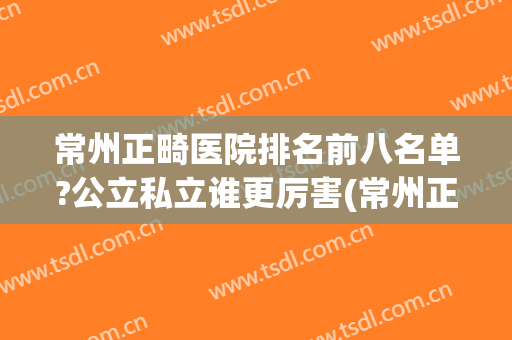 常州正畸医院排名前八名单?公立私立谁更厉害(常州正规整形医院排名)