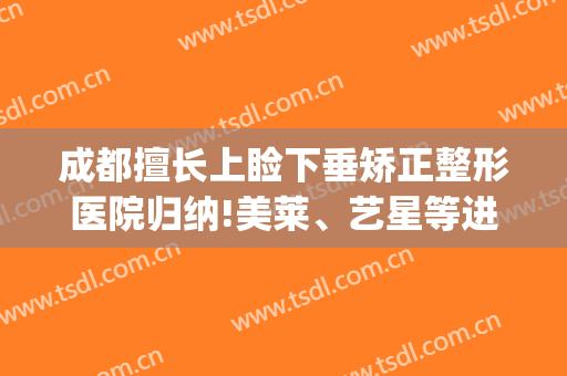 成都擅长上睑下垂矫正整形医院归纳!美莱、艺星等进入前三(成都做上睑下垂比较好的医院)