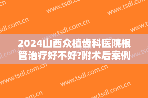 2024山西众植齿科医院根管治疗好不好?附术后案例参考!
