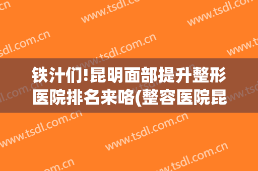 铁汁们!昆明面部提升整形医院排名来咯(整容医院昆明排行)