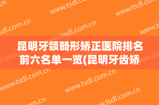 昆明牙颌畸形矫正医院排名前六名单一览(昆明牙齿矫正医院排名)