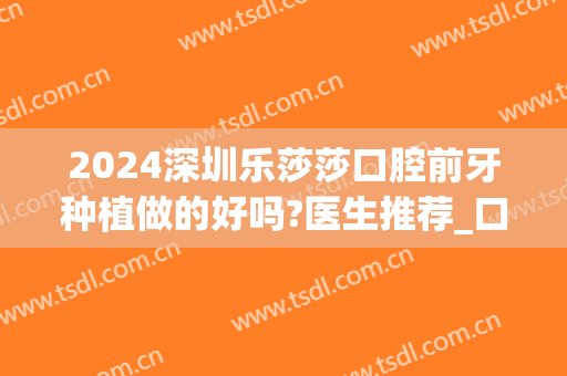 2024深圳乐莎莎口腔前牙种植做的好吗?医生推荐_口碑评测(深圳乐莎莎口腔是正规的吗)