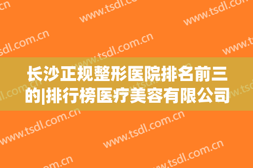 长沙正规整形医院排名前三的|排行榜医疗美容有限公司(长沙排名第一的整形医院)
