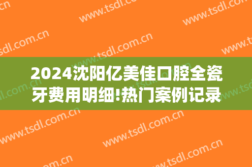 2024沈阳亿美佳口腔全瓷牙费用明细!热门案例记录(沈阳全瓷牙价格)