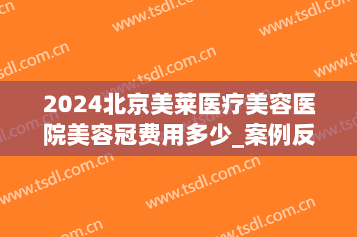 2024北京美莱医疗美容医院美容冠费用多少_案例反馈(美莱美容整形医院价格)