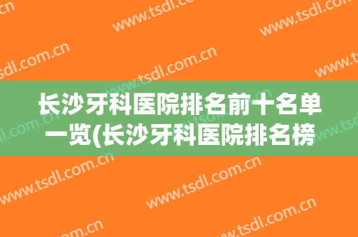 长沙牙科医院排名前十名单一览(长沙牙科医院排名榜)