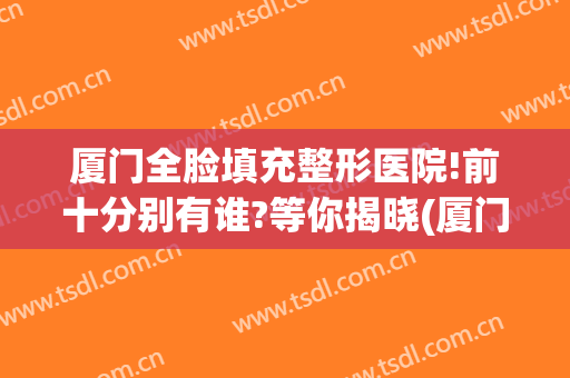 厦门全脸填充整形医院!前十分别有谁?等你揭晓(厦门整形医院{贴吧})