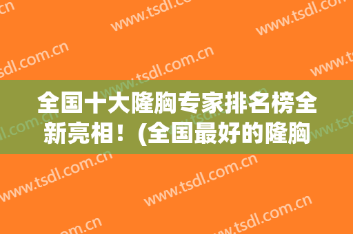 全国十大隆胸专家排名榜全新亮相！(全国最好的隆胸医生)