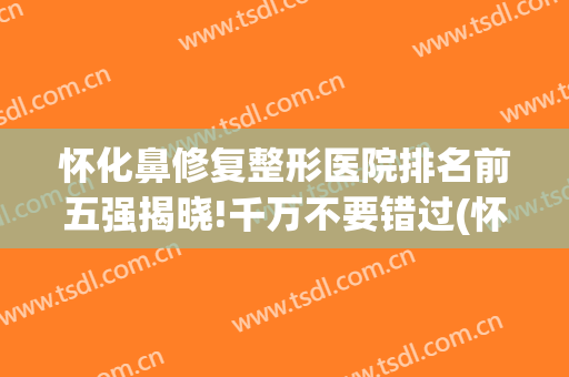 怀化鼻修复整形医院排名前五强揭晓!千万不要错过(怀化哪家整形医院排名第一)