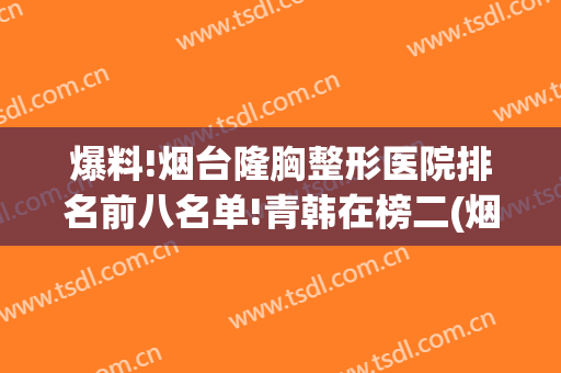 爆料!烟台隆胸整形医院排名前八名单!青韩在榜二(烟台整形隆胸整容医院)