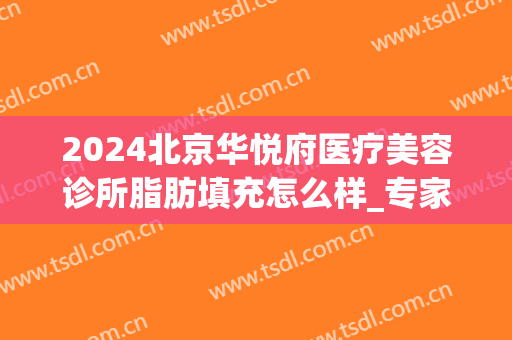 2024北京华悦府医疗美容诊所脂肪填充怎么样_专家介绍_案例