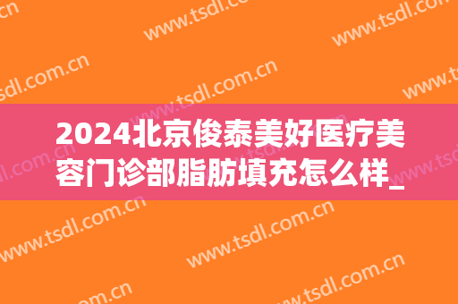 2024北京俊泰美好医疗美容门诊部脂肪填充怎么样_专家介绍_案例