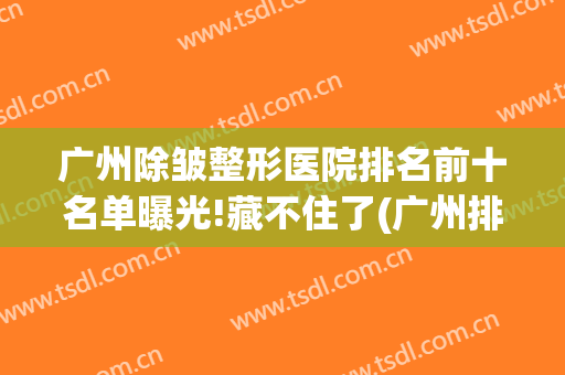 广州除皱整形医院排名前十名单曝光!藏不住了(广州排名前十的整形医院)