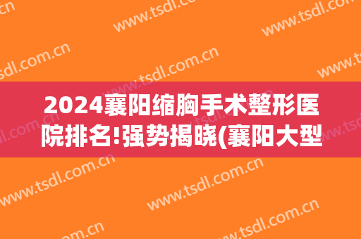 2024襄阳缩胸手术整形医院排名!强势揭晓(襄阳大型整形医院)