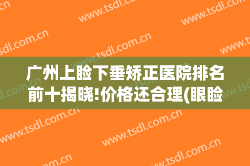 广州上睑下垂矫正医院排名前十揭晓!价格还合理(眼睑下垂矫正手术哪家医院好)
