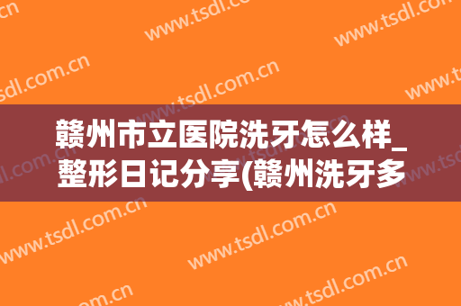 赣州市立医院洗牙怎么样_整形日记分享(赣州洗牙多少钱)