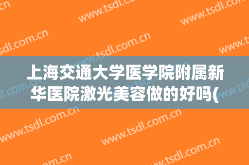 上海交通大学医学院附属新华医院激光美容做的好吗(上海新华整形医院好吗)