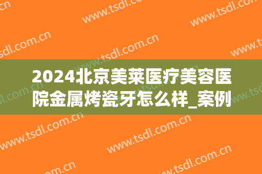 2024北京美莱医疗美容医院金属烤瓷牙怎么样_案例_价格(北京口腔医院烤瓷牙价格)