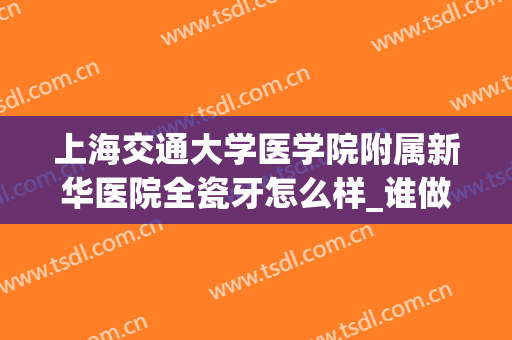 上海交通大学医学院附属新华医院全瓷牙怎么样_谁做得好(新华医院全瓷牙价格)