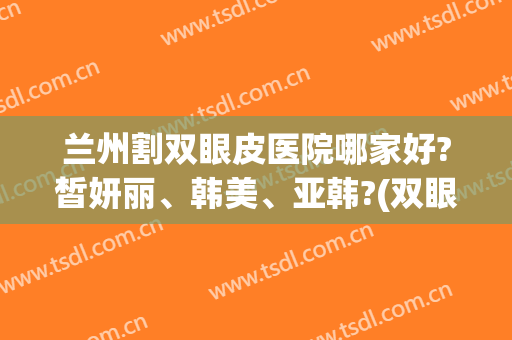 兰州割双眼皮医院哪家好?皙妍丽、韩美、亚韩?(双眼皮兰州哪家医院做的好)
