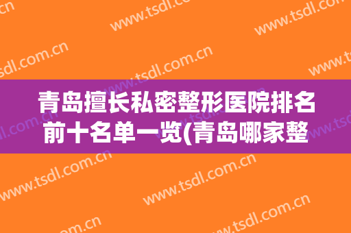 青岛擅长私密整形医院排名前十名单一览(青岛哪家整形医院权威)