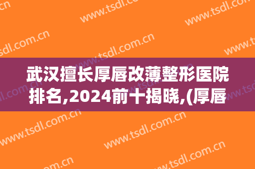 武汉擅长厚唇改薄整形医院排名,2024前十揭晓,(厚唇改薄去医院还是整容医院)